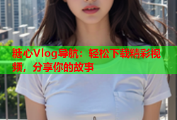 糖心Vlog导航：轻松下载精彩视频，分享你的故事