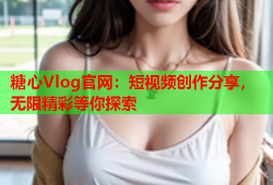 糖心Vlog官网：短视频创作分享，无限精彩等你探索