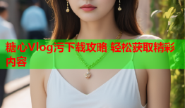 糖心Vlog污下载攻略 轻松获取精彩内容