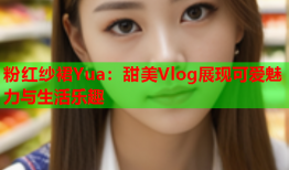 粉红纱裙Yua：甜美Vlog展现可爱魅力与生活乐趣