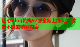 糖心Vlog传媒97部全新上线 让你欲罢不能的精彩内容