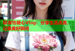 邱淑怡糖心Vlog：分享生活点滴，记录美好瞬间
