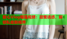 糖心Vlog榴莲视频：甜蜜诱惑，解锁私密新视界