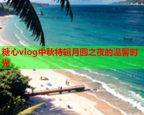 糖心vlog中秋特辑月圆之夜的温馨时光