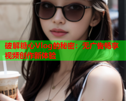 破解糖心Vlog的秘密：无广告畅享视频创作新体验