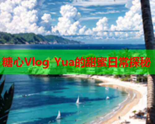 糖心Vlog Yua的甜蜜日常探秘