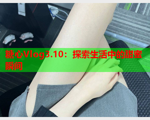 糖心Vlog3.10：探索生活中的甜蜜瞬间