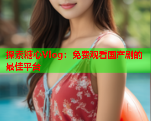 探索糖心Vlog：免费观看国产剧的最佳平台