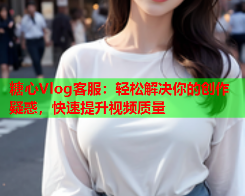 糖心Vlog客服：轻松解决你的创作疑惑，快速提升视频质量