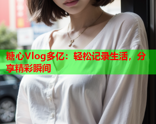 糖心Vlog多亿：轻松记录生活，分享精彩瞬间