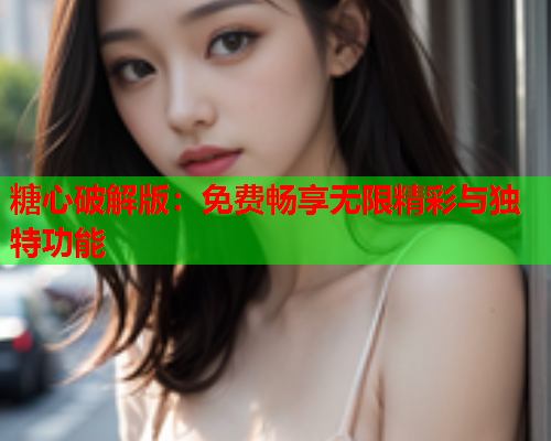 糖心破解版：免费畅享无限精彩与独特功能