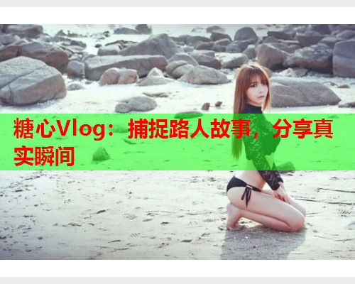 糖心Vlog：捕捉路人故事，分享真实瞬间