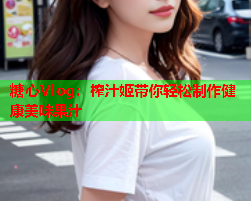 糖心Vlog：榨汁姬带你轻松制作健康美味果汁