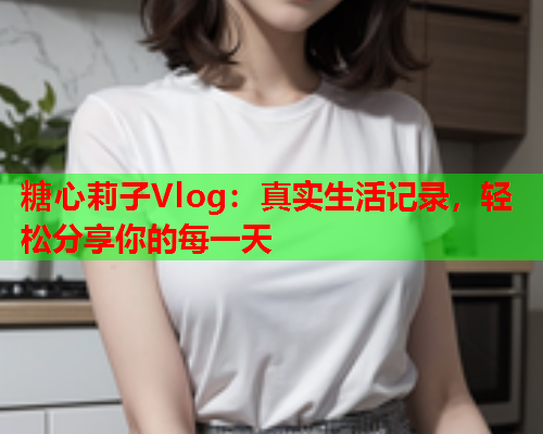 糖心莉子Vlog：真实生活记录，轻松分享你的每一天
