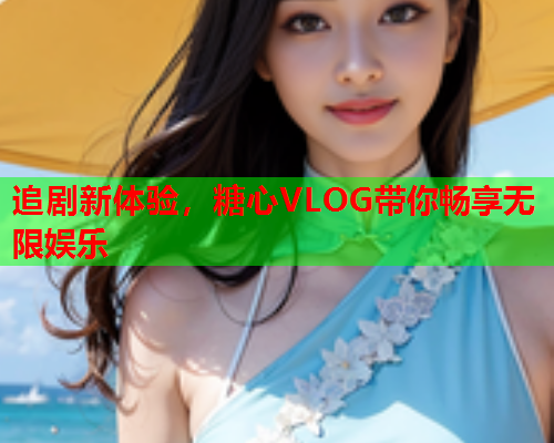 追剧新体验，糖心VLOG带你畅享无限娱乐