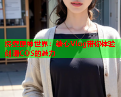 探索原神世界：糖心Vlog带你体验刻晴COS的魅力