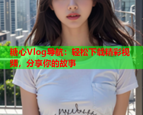 糖心Vlog导航：轻松下载精彩视频，分享你的故事