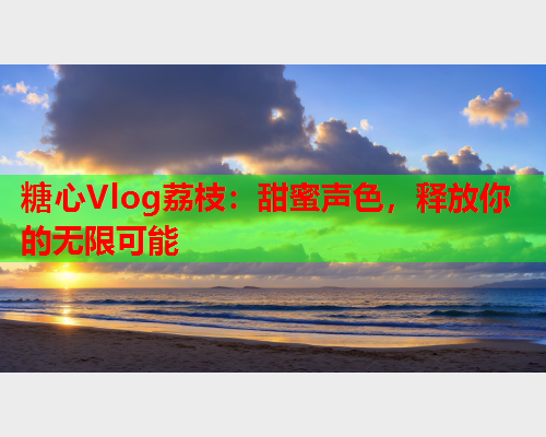 糖心Vlog荔枝：甜蜜声色，释放你的无限可能
