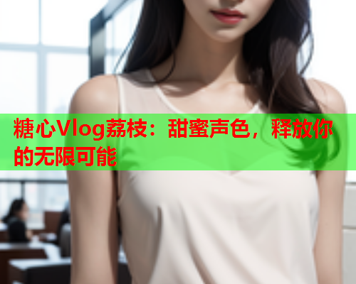 糖心Vlog荔枝：甜蜜声色，释放你的无限可能