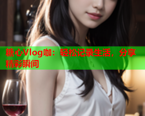 糖心Vlog咖：轻松记录生活，分享精彩瞬间
